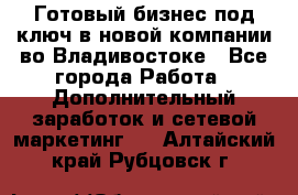 Готовый бизнес под ключ в новой компании во Владивостоке - Все города Работа » Дополнительный заработок и сетевой маркетинг   . Алтайский край,Рубцовск г.